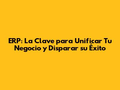 ERP: La Clave para Unificar Tu Negocio y Disparar su Éxito