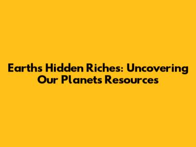 Earth's Hidden Riches: Uncovering Our Planet's Resources