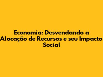 Economia: Desvendando a Alocação de Recursos e seu Impacto Social