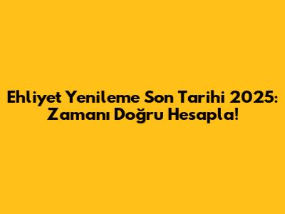 Ehliyet Yenileme Son Tarihi 2025: Zamanı Doğru Hesapla!