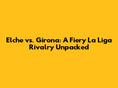 Elche vs. Girona: A Fiery La Liga Rivalry Unpacked