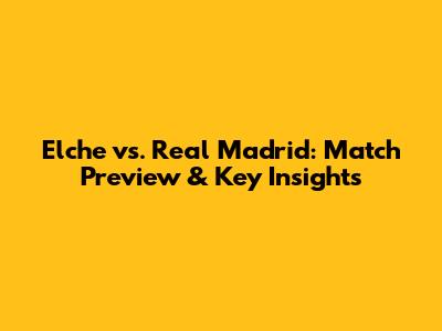 Elche vs. Real Madrid: Match Preview & Key Insights