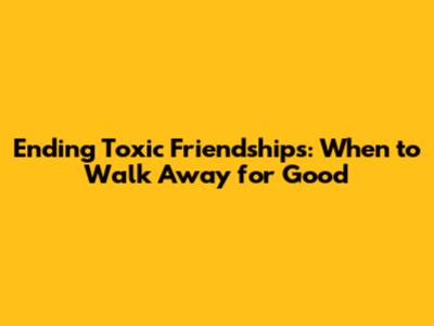 Ending Toxic Friendships: When to Walk Away for Good