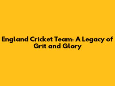 England Cricket Team: A Legacy of Grit and Glory