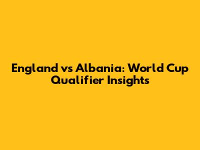 England vs Albania: World Cup Qualifier Insights