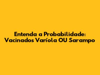 Entenda a Probabilidade: Vacinados Varíola OU Sarampo