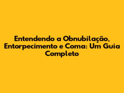 Entendendo a Obnubilação, Entorpecimento e Coma: Um Guia Completo