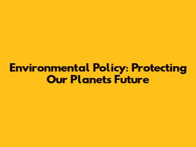 Environmental Policy: Protecting Our Planet's Future