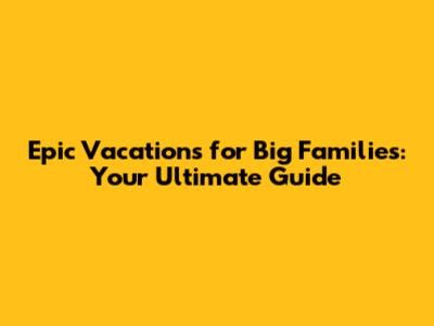 Epic Vacations for Big Families: Your Ultimate Guide