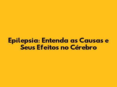 Epilepsia: Entenda as Causas e Seus Efeitos no Cérebro