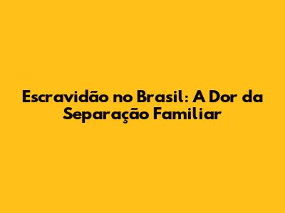 Escravidão no Brasil: A Dor da Separação Familiar