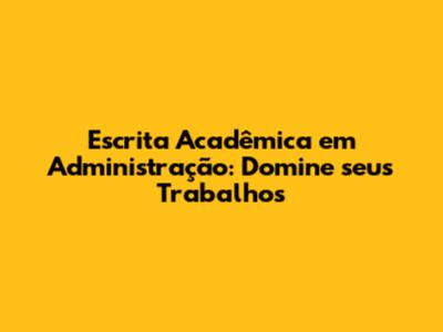 Escrita Acadêmica em Administração: Domine seus Trabalhos