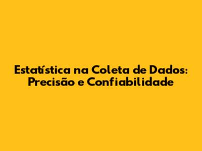 Estatística na Coleta de Dados: Precisão e Confiabilidade