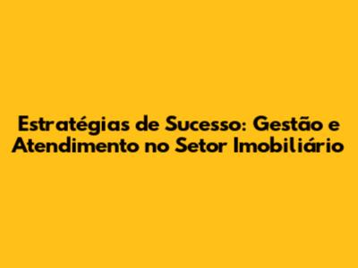 Estratégias de Sucesso: Gestão e Atendimento no Setor Imobiliário