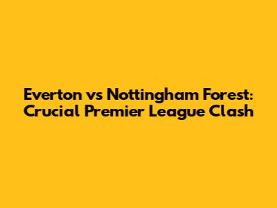 Everton vs Nottingham Forest: Crucial Premier League Clash