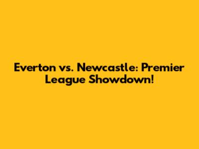 Everton vs. Newcastle: Premier League Showdown!