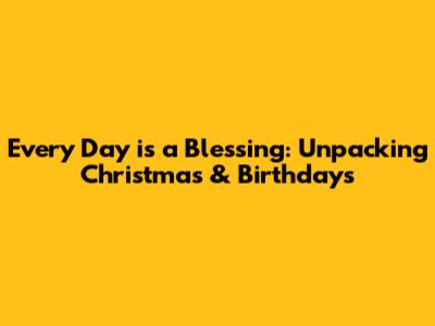 Every Day is a Blessing: Unpacking Christmas & Birthdays