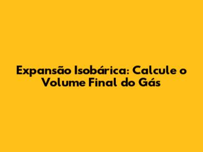 Expansão Isobárica: Calcule o Volume Final do Gás