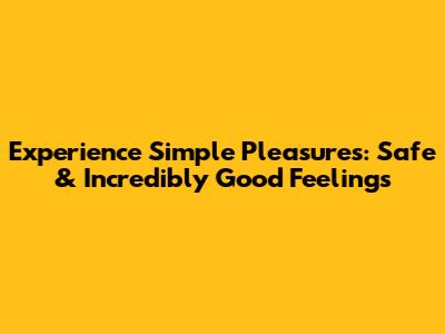 Experience Simple Pleasures: Safe & Incredibly Good Feelings