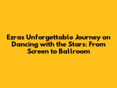 Ezra's Unforgettable Journey on Dancing with the Stars: From Screen to Ballroom