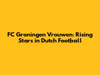 FC Groningen Vrouwen: Rising Stars in Dutch Football