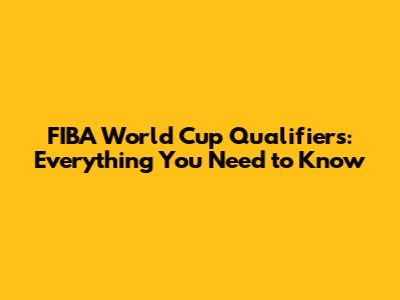 FIBA World Cup Qualifiers: Everything You Need to Know