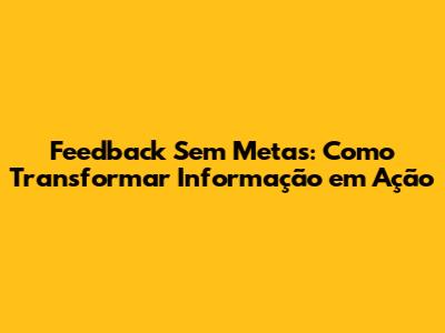 Feedback Sem Metas: Como Transformar Informação em Ação