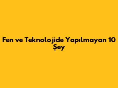 Fen ve Teknolojide Yapılmayan 10 Şey