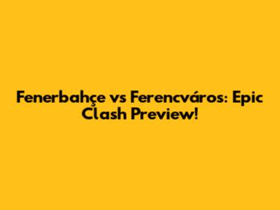Fenerbahçe vs Ferencváros: Epic Clash Preview!