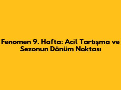 Fenomen 9. Hafta: Acil Tartışma ve Sezonun Dönüm Noktası