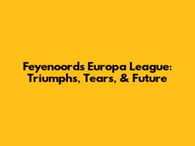 Feyenoord's Europa League: Triumphs, Tears, & Future