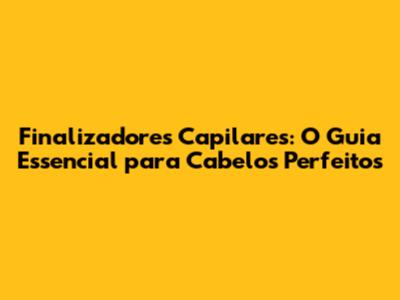 Finalizadores Capilares: O Guia Essencial para Cabelos Perfeitos
