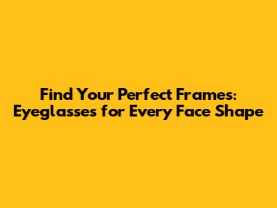 Find Your Perfect Frames: Eyeglasses for Every Face Shape