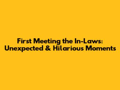 First Meeting the In-Laws: Unexpected & Hilarious Moments