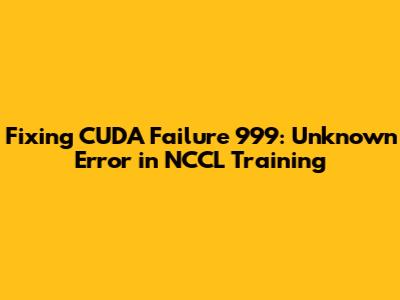 Fixing 'CUDA Failure 999: Unknown Error' in NCCL Training