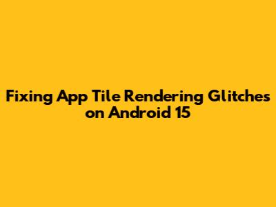 Fixing App Tile Rendering Glitches on Android 15