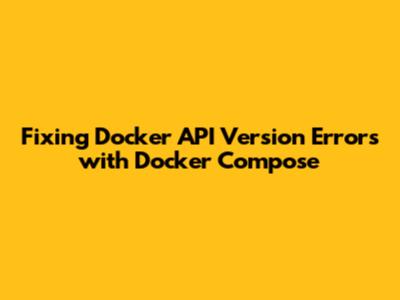 Fixing Docker API Version Errors with Docker Compose