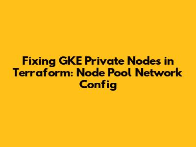 Fixing GKE Private Nodes in Terraform: Node Pool Network Config