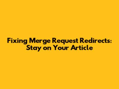 Fixing Merge Request Redirects: Stay on Your Article