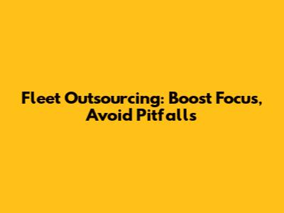 Fleet Outsourcing: Boost Focus, Avoid Pitfalls