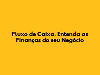 Fluxo de Caixa: Entenda as Finanças do seu Negócio