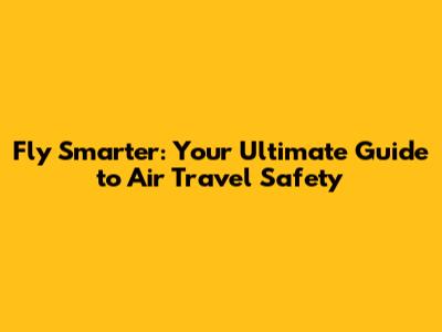 Fly Smarter: Your Ultimate Guide to Air Travel Safety