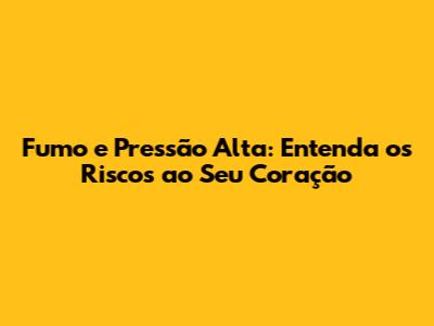 Fumo e Pressão Alta: Entenda os Riscos ao Seu Coração