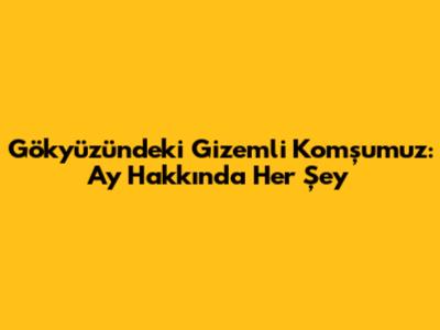 Gökyüzündeki Gizemli Komşumuz: Ay Hakkında Her Şey