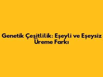 Genetik Çeşitlilik: Eşeyli ve Eşeysiz Üreme Farkı