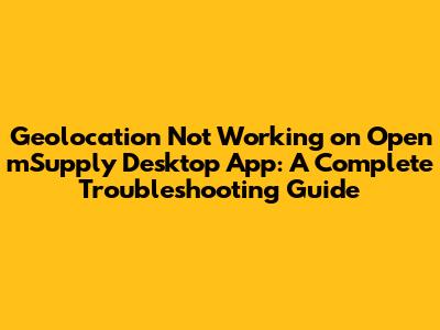 Geolocation Not Working on Open mSupply Desktop App: A Complete Troubleshooting Guide