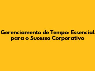 Gerenciamento de Tempo: Essencial para o Sucesso Corporativo