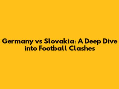 Germany vs Slovakia: A Deep Dive into Football Clashes