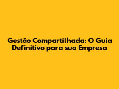 Gestão Compartilhada: O Guia Definitivo para sua Empresa