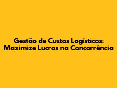 Gestão de Custos Logísticos: Maximize Lucros na Concorrência